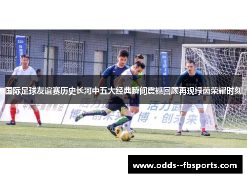 国际足球友谊赛历史长河中五大经典瞬间震撼回顾再现绿茵荣耀时刻
