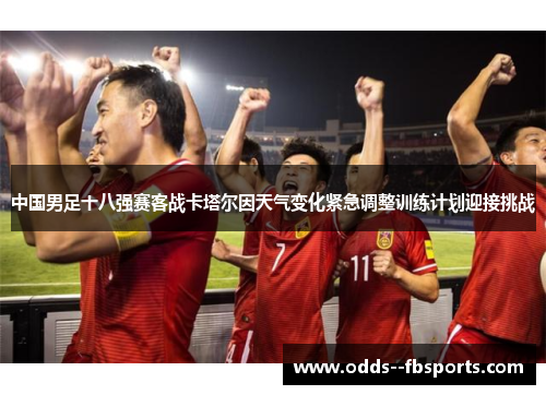 中国男足十八强赛客战卡塔尔因天气变化紧急调整训练计划迎接挑战 中国男足十八强赛客战卡塔尔因天气变化紧急调整训练计划迎接挑战